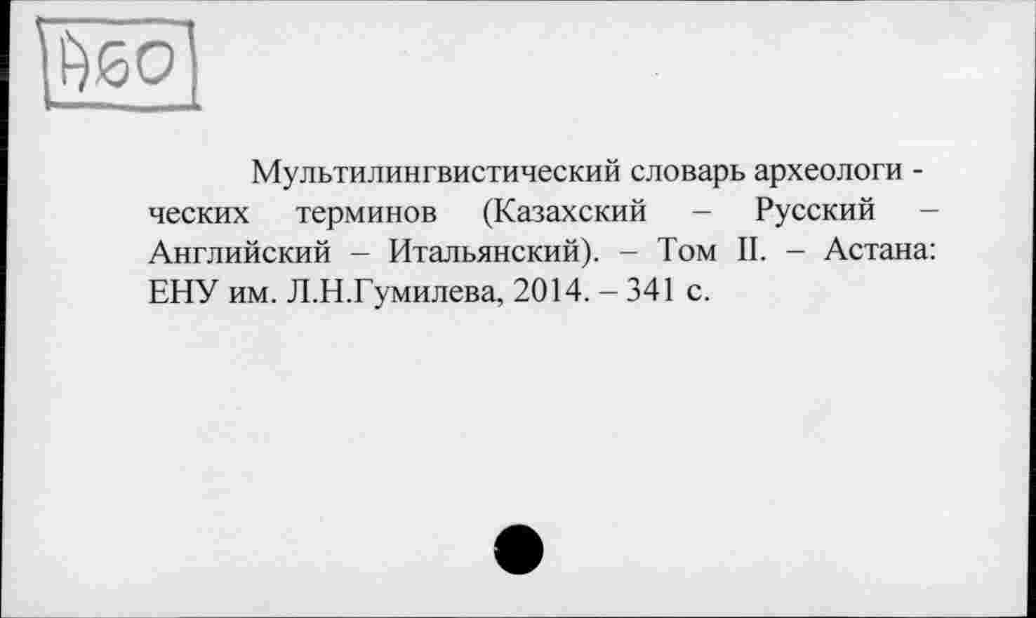 ﻿[fyoÔ
Мультилингвистический словарь археологи -ческих терминов (Казахский - Русский — Английский - Итальянский). - Том II. - Астана: ЕНУ им. Л.Н.Гумилева, 2014.-341 с.